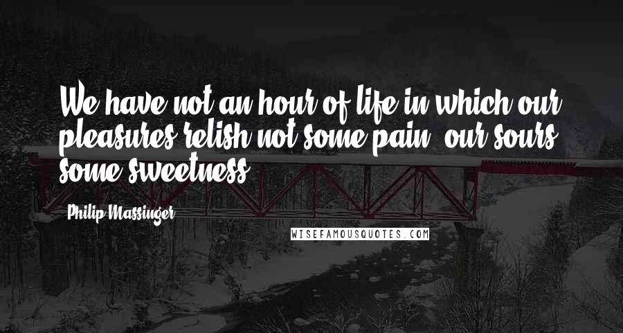 Philip Massinger Quotes: We have not an hour of life in which our pleasures relish not some pain, our sours, some sweetness.