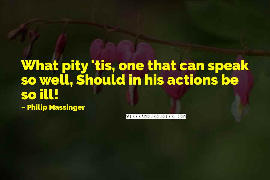 Philip Massinger Quotes: What pity 'tis, one that can speak so well, Should in his actions be so ill!