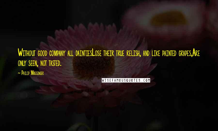 Philip Massinger Quotes: Without good company all daintiesLose their true relish, and like painted grapes,Are only seen, not tasted.