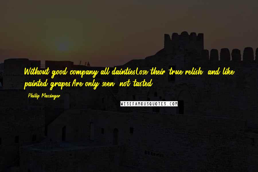 Philip Massinger Quotes: Without good company all daintiesLose their true relish, and like painted grapes,Are only seen, not tasted.