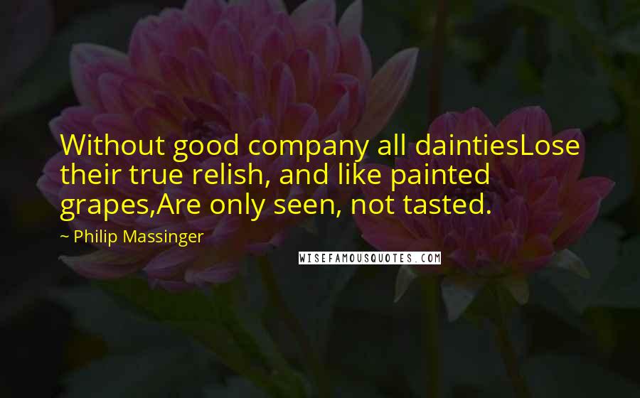 Philip Massinger Quotes: Without good company all daintiesLose their true relish, and like painted grapes,Are only seen, not tasted.