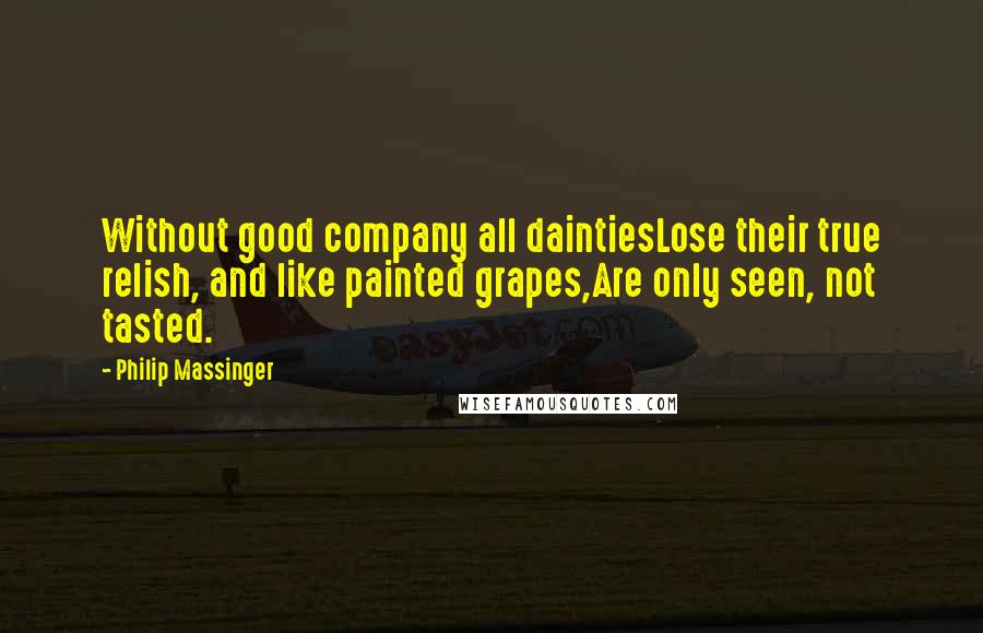 Philip Massinger Quotes: Without good company all daintiesLose their true relish, and like painted grapes,Are only seen, not tasted.