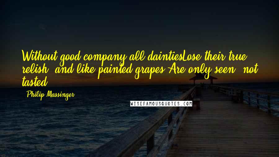 Philip Massinger Quotes: Without good company all daintiesLose their true relish, and like painted grapes,Are only seen, not tasted.