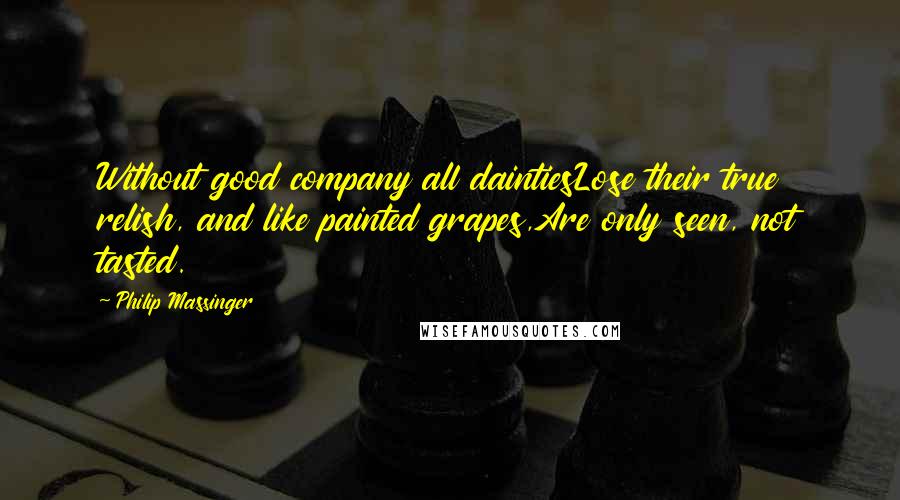 Philip Massinger Quotes: Without good company all daintiesLose their true relish, and like painted grapes,Are only seen, not tasted.