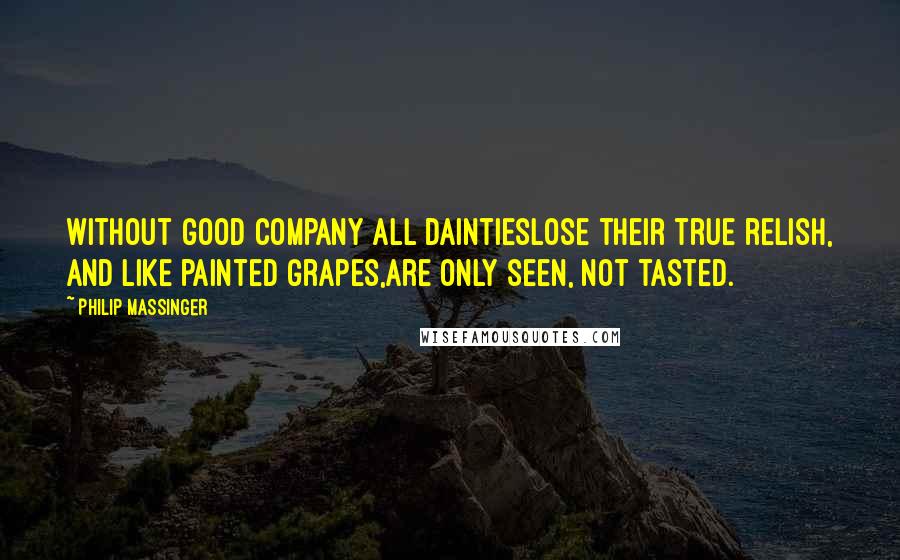 Philip Massinger Quotes: Without good company all daintiesLose their true relish, and like painted grapes,Are only seen, not tasted.