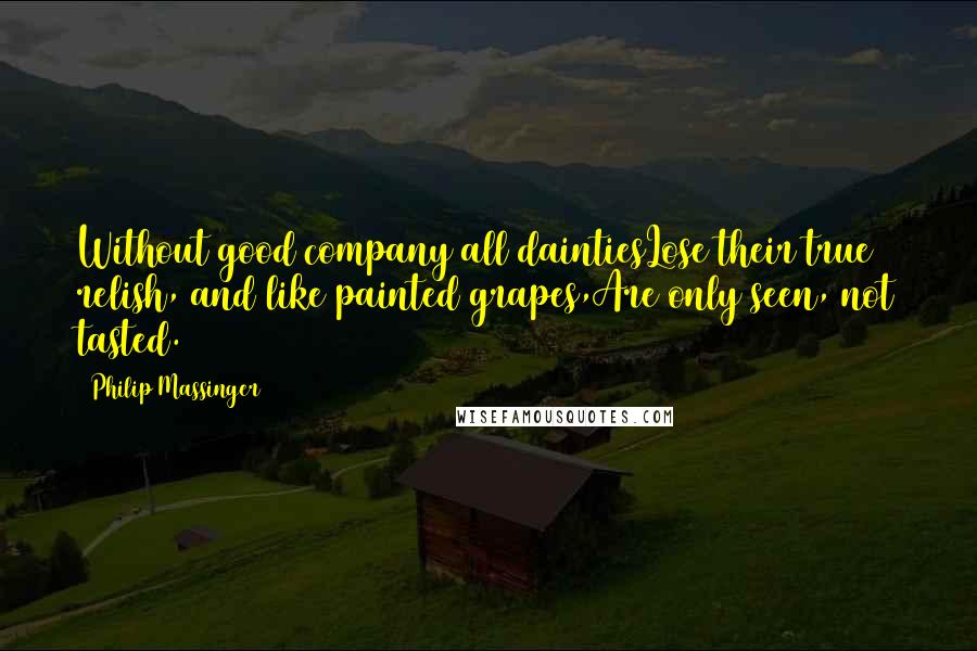 Philip Massinger Quotes: Without good company all daintiesLose their true relish, and like painted grapes,Are only seen, not tasted.