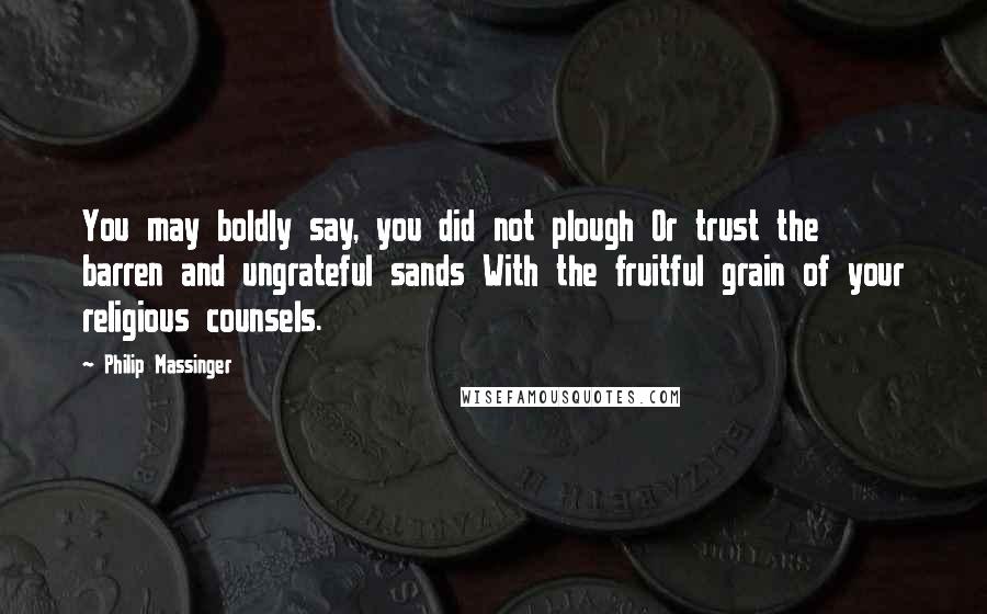 Philip Massinger Quotes: You may boldly say, you did not plough Or trust the barren and ungrateful sands With the fruitful grain of your religious counsels.