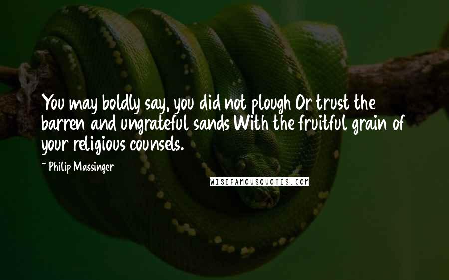 Philip Massinger Quotes: You may boldly say, you did not plough Or trust the barren and ungrateful sands With the fruitful grain of your religious counsels.