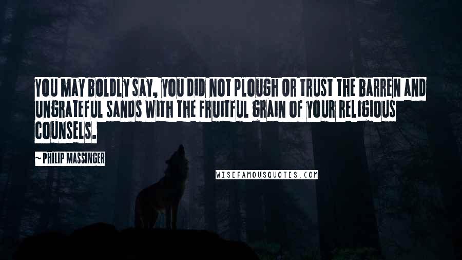 Philip Massinger Quotes: You may boldly say, you did not plough Or trust the barren and ungrateful sands With the fruitful grain of your religious counsels.