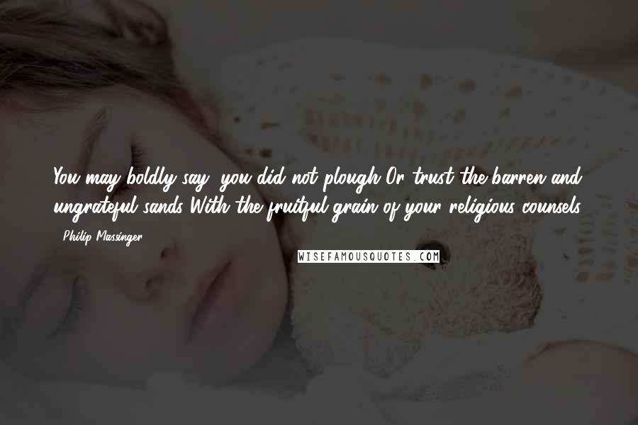 Philip Massinger Quotes: You may boldly say, you did not plough Or trust the barren and ungrateful sands With the fruitful grain of your religious counsels.