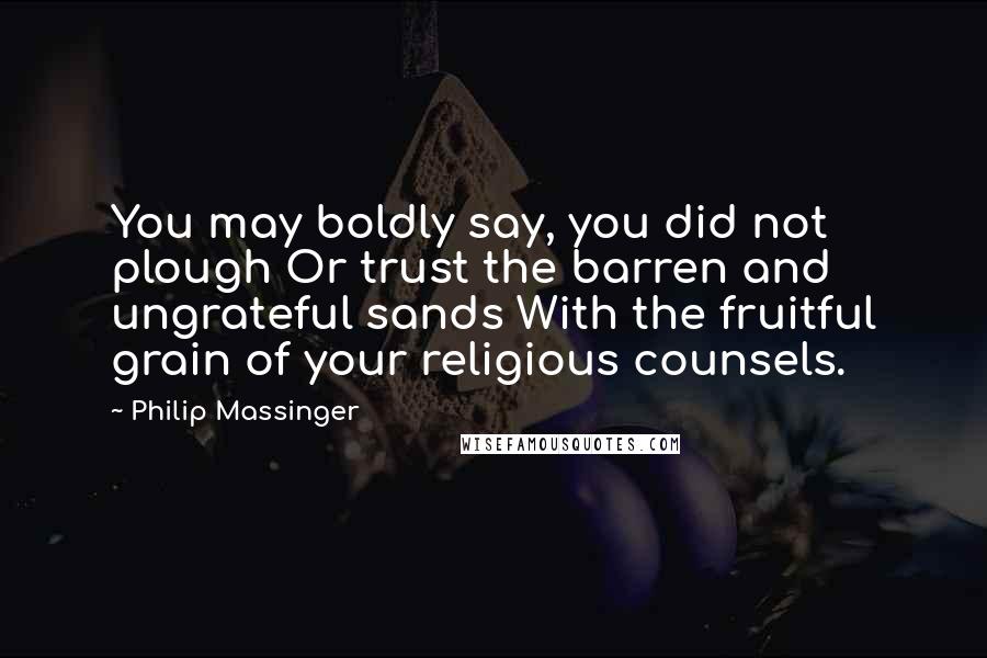 Philip Massinger Quotes: You may boldly say, you did not plough Or trust the barren and ungrateful sands With the fruitful grain of your religious counsels.