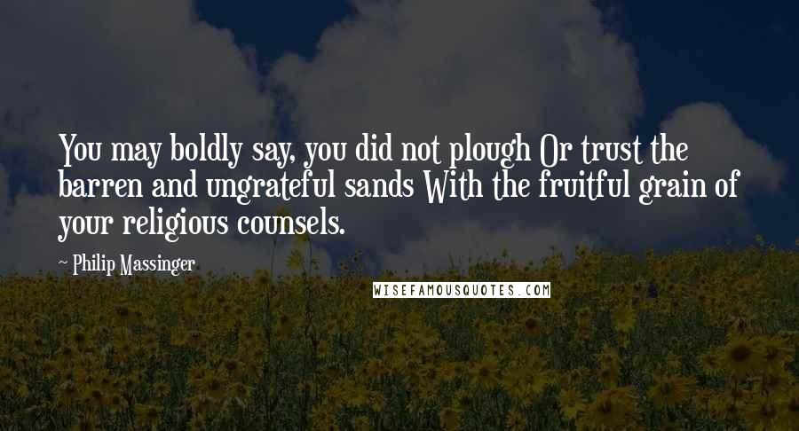 Philip Massinger Quotes: You may boldly say, you did not plough Or trust the barren and ungrateful sands With the fruitful grain of your religious counsels.