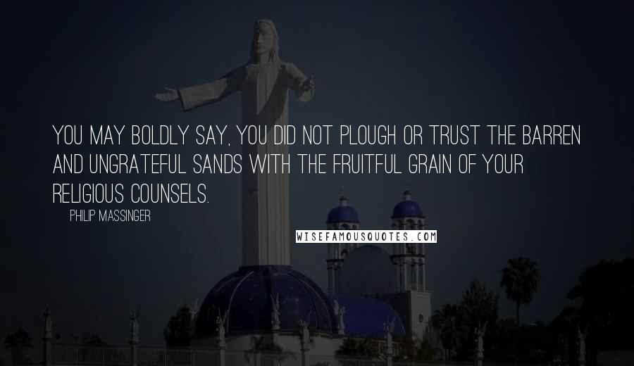 Philip Massinger Quotes: You may boldly say, you did not plough Or trust the barren and ungrateful sands With the fruitful grain of your religious counsels.