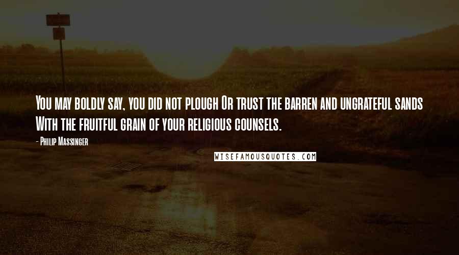 Philip Massinger Quotes: You may boldly say, you did not plough Or trust the barren and ungrateful sands With the fruitful grain of your religious counsels.