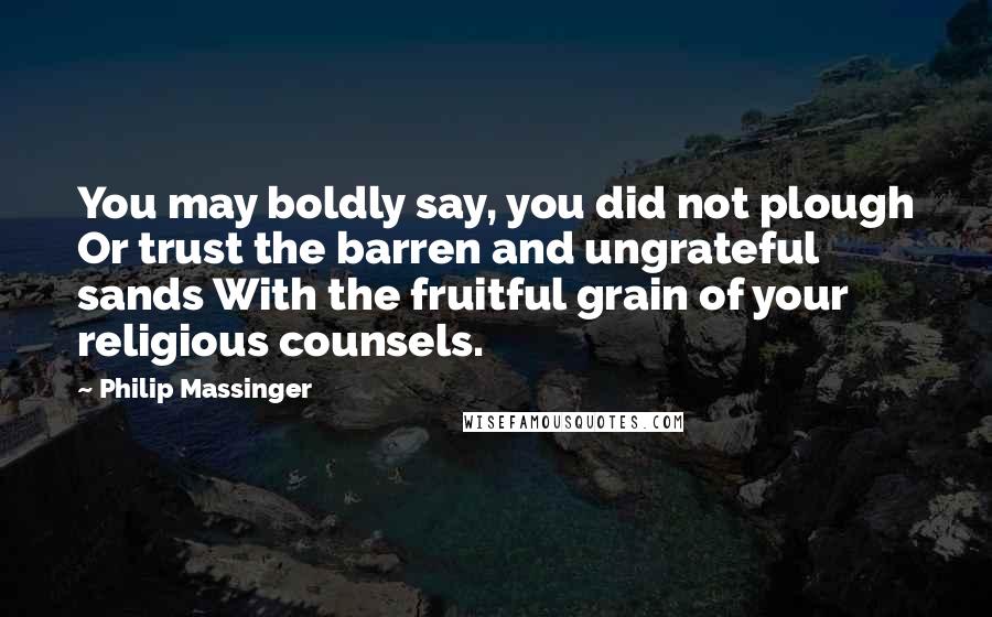 Philip Massinger Quotes: You may boldly say, you did not plough Or trust the barren and ungrateful sands With the fruitful grain of your religious counsels.