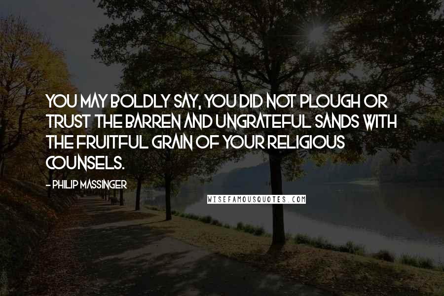 Philip Massinger Quotes: You may boldly say, you did not plough Or trust the barren and ungrateful sands With the fruitful grain of your religious counsels.