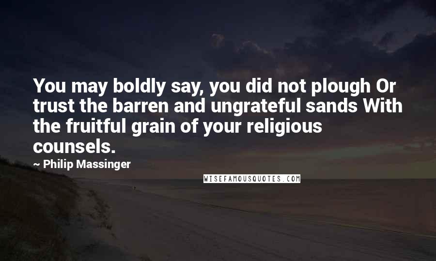 Philip Massinger Quotes: You may boldly say, you did not plough Or trust the barren and ungrateful sands With the fruitful grain of your religious counsels.