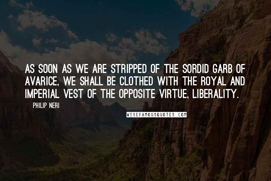 Philip Neri Quotes: As soon as we are stripped of the sordid garb of avarice, we shall be clothed with the royal and imperial vest of the opposite virtue, liberality.