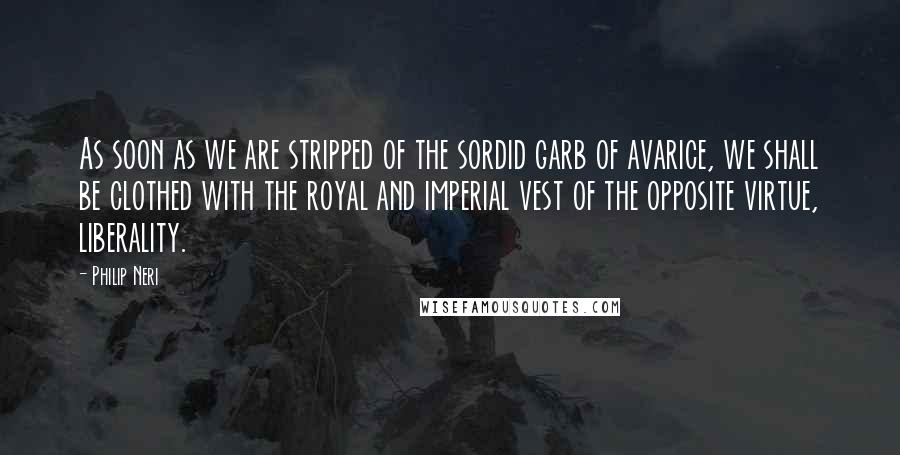 Philip Neri Quotes: As soon as we are stripped of the sordid garb of avarice, we shall be clothed with the royal and imperial vest of the opposite virtue, liberality.