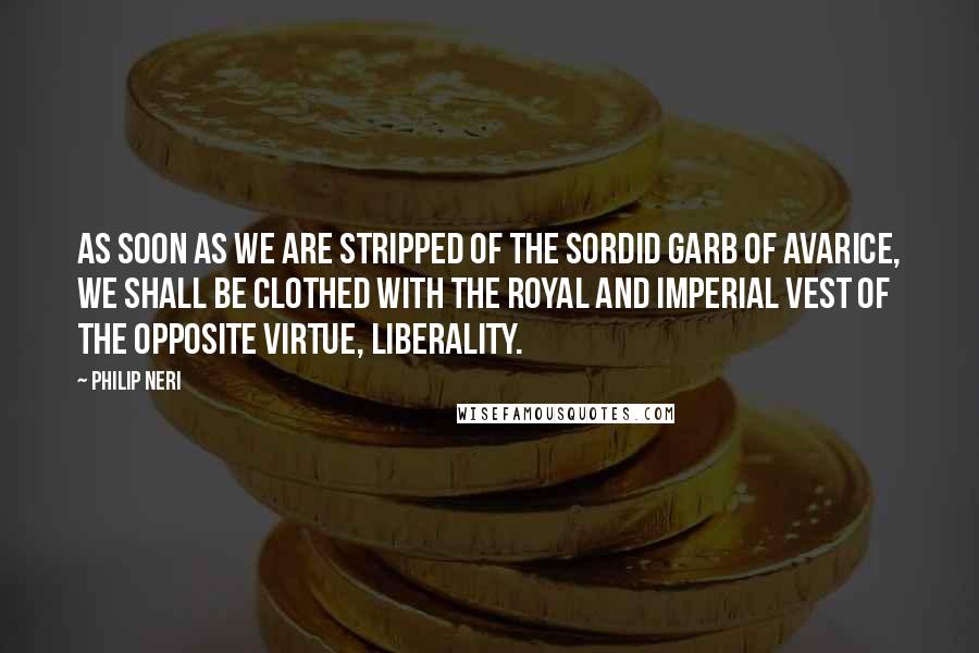 Philip Neri Quotes: As soon as we are stripped of the sordid garb of avarice, we shall be clothed with the royal and imperial vest of the opposite virtue, liberality.