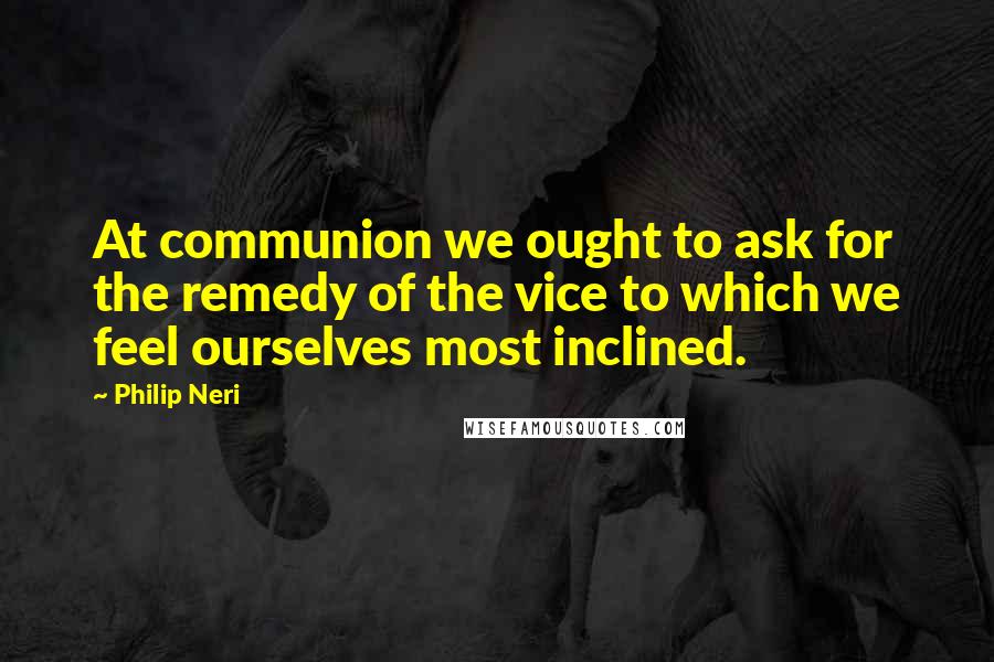 Philip Neri Quotes: At communion we ought to ask for the remedy of the vice to which we feel ourselves most inclined.