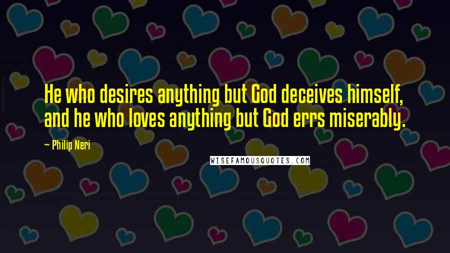 Philip Neri Quotes: He who desires anything but God deceives himself, and he who loves anything but God errs miserably.