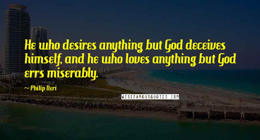 Philip Neri Quotes: He who desires anything but God deceives himself, and he who loves anything but God errs miserably.