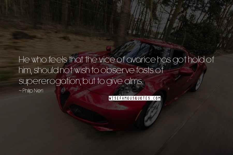 Philip Neri Quotes: He who feels that the vice of avarice has got hold of him, should not wish to observe fasts of supererogation, but to give alms.