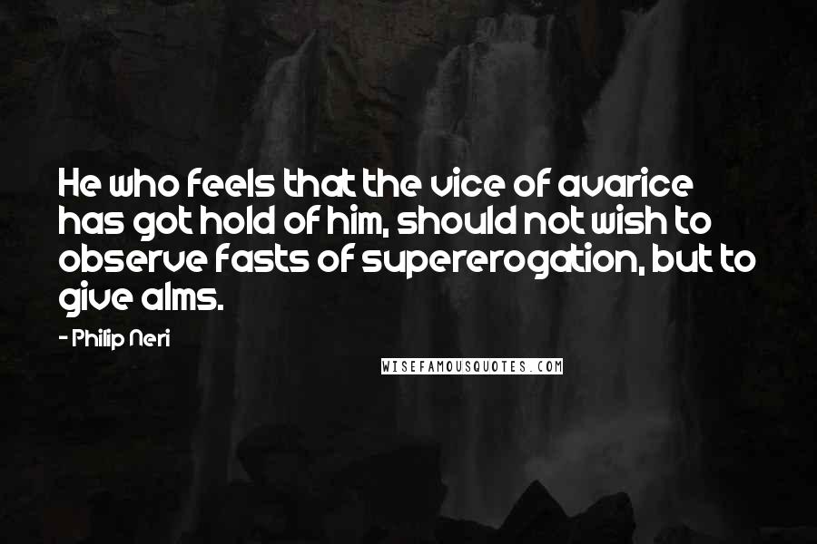 Philip Neri Quotes: He who feels that the vice of avarice has got hold of him, should not wish to observe fasts of supererogation, but to give alms.
