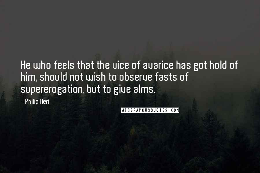 Philip Neri Quotes: He who feels that the vice of avarice has got hold of him, should not wish to observe fasts of supererogation, but to give alms.