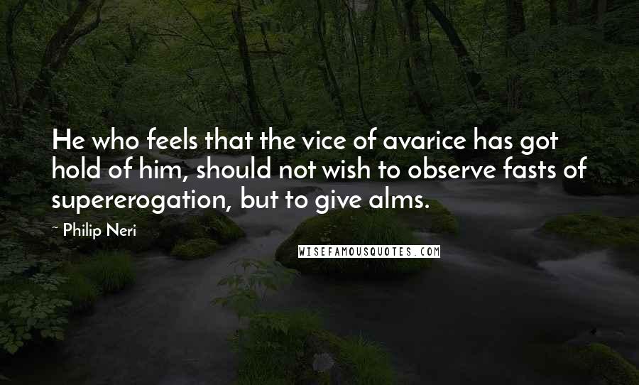 Philip Neri Quotes: He who feels that the vice of avarice has got hold of him, should not wish to observe fasts of supererogation, but to give alms.