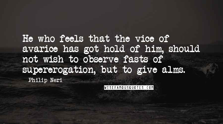 Philip Neri Quotes: He who feels that the vice of avarice has got hold of him, should not wish to observe fasts of supererogation, but to give alms.