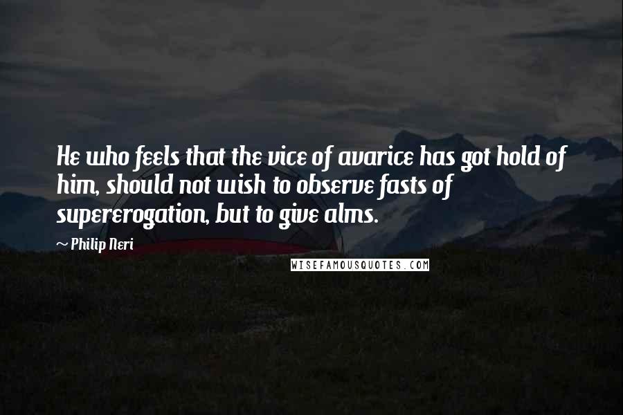 Philip Neri Quotes: He who feels that the vice of avarice has got hold of him, should not wish to observe fasts of supererogation, but to give alms.