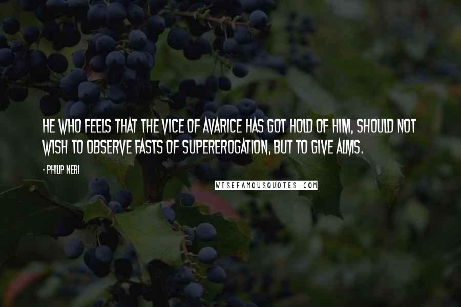 Philip Neri Quotes: He who feels that the vice of avarice has got hold of him, should not wish to observe fasts of supererogation, but to give alms.