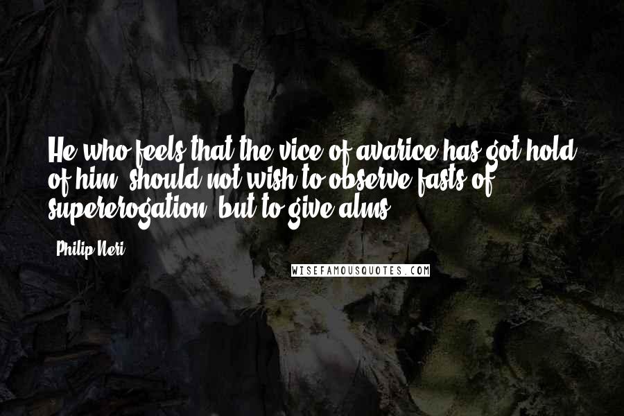 Philip Neri Quotes: He who feels that the vice of avarice has got hold of him, should not wish to observe fasts of supererogation, but to give alms.