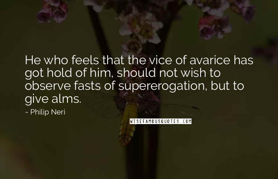 Philip Neri Quotes: He who feels that the vice of avarice has got hold of him, should not wish to observe fasts of supererogation, but to give alms.