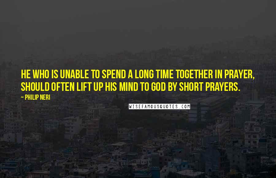 Philip Neri Quotes: He who is unable to spend a long time together in prayer, should often lift up his mind to God by short prayers.