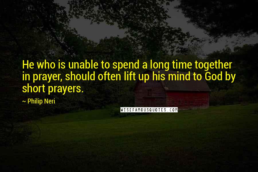 Philip Neri Quotes: He who is unable to spend a long time together in prayer, should often lift up his mind to God by short prayers.