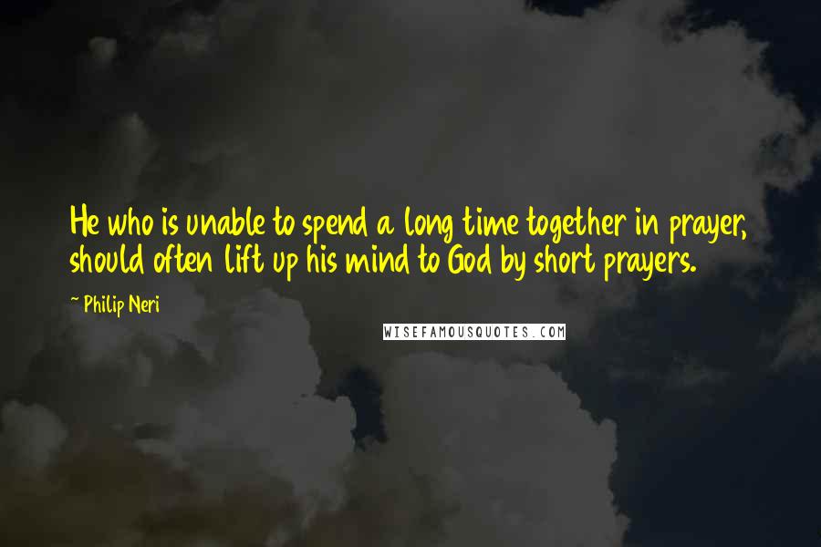 Philip Neri Quotes: He who is unable to spend a long time together in prayer, should often lift up his mind to God by short prayers.