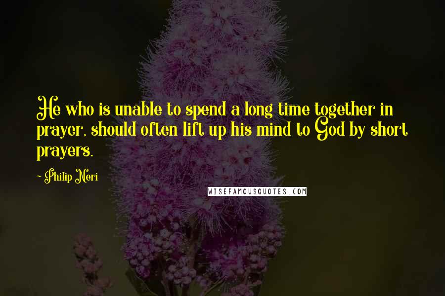 Philip Neri Quotes: He who is unable to spend a long time together in prayer, should often lift up his mind to God by short prayers.