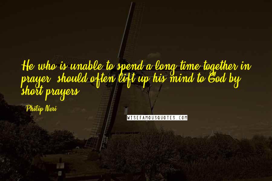 Philip Neri Quotes: He who is unable to spend a long time together in prayer, should often lift up his mind to God by short prayers.