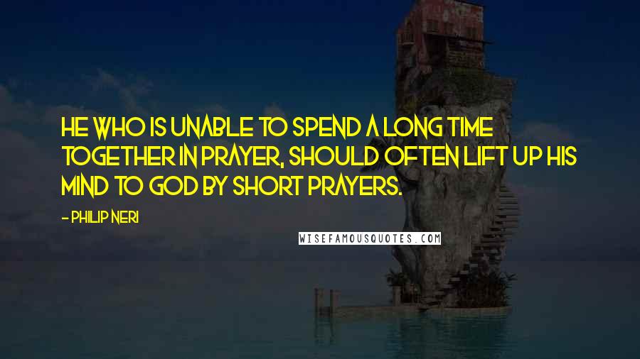 Philip Neri Quotes: He who is unable to spend a long time together in prayer, should often lift up his mind to God by short prayers.