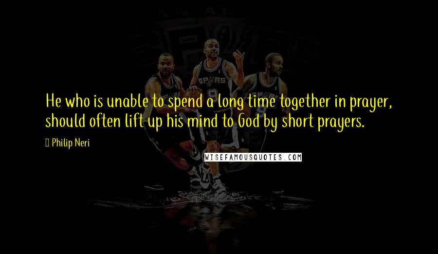 Philip Neri Quotes: He who is unable to spend a long time together in prayer, should often lift up his mind to God by short prayers.