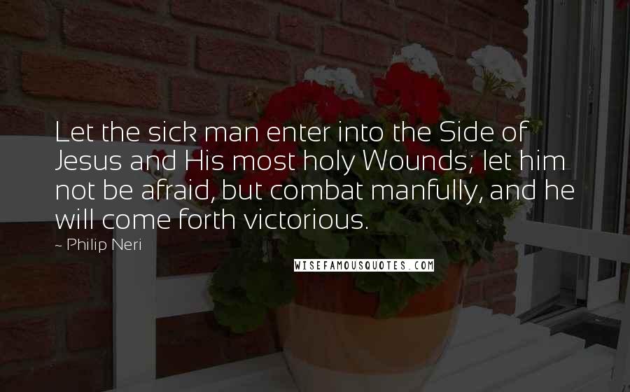 Philip Neri Quotes: Let the sick man enter into the Side of Jesus and His most holy Wounds; let him not be afraid, but combat manfully, and he will come forth victorious.