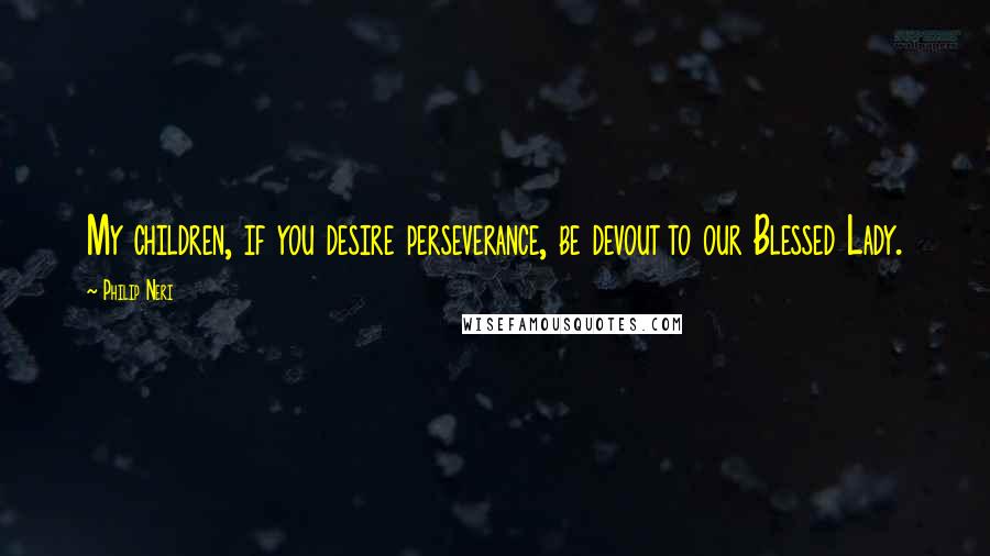 Philip Neri Quotes: My children, if you desire perseverance, be devout to our Blessed Lady.