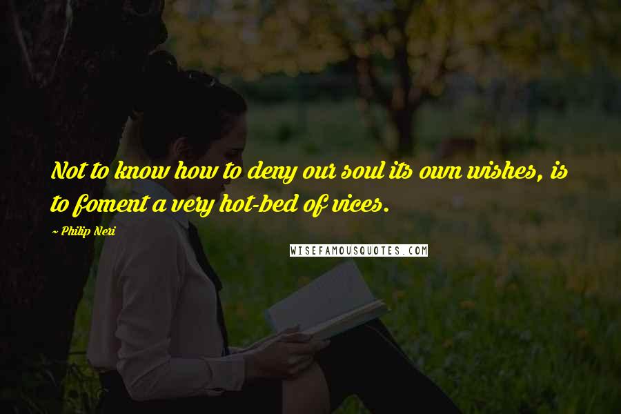 Philip Neri Quotes: Not to know how to deny our soul its own wishes, is to foment a very hot-bed of vices.
