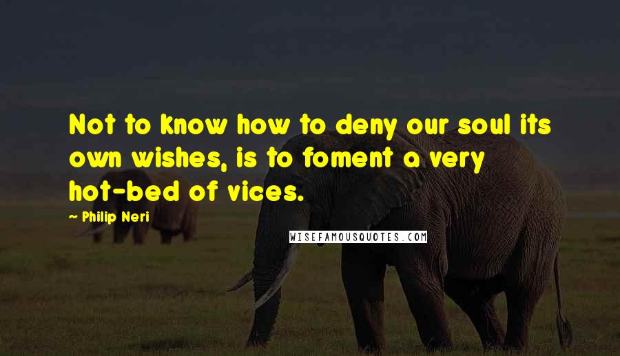 Philip Neri Quotes: Not to know how to deny our soul its own wishes, is to foment a very hot-bed of vices.