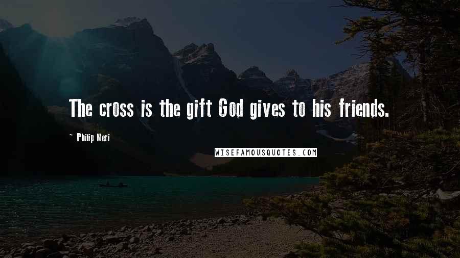 Philip Neri Quotes: The cross is the gift God gives to his friends.