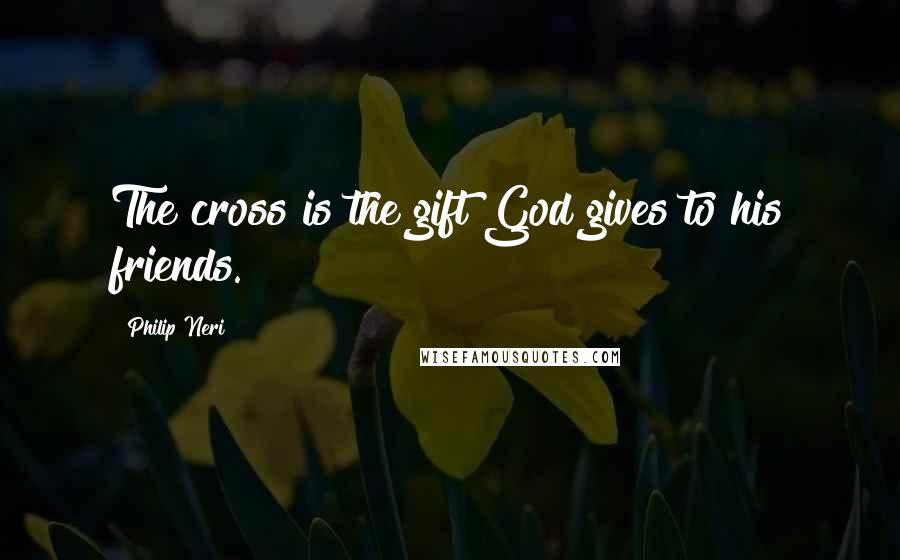 Philip Neri Quotes: The cross is the gift God gives to his friends.