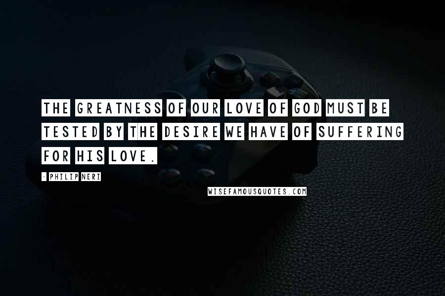 Philip Neri Quotes: The greatness of our love of God must be tested by the desire we have of suffering for His love.